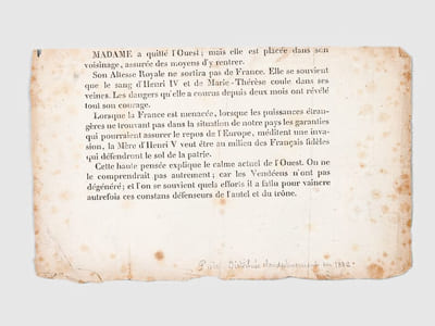 [ Billet imprimé clandestinement en 1832 évoquant le devenir de la Duchesse de Berry ] : "Madame a quitté l'Ouest ; mais elle est placée dans son voisinage, assurée des moyens d'y rentrer. Son Altesse Royale ne sortira pas de France. Elle se souvient que le sang d'Henri IV et de Marie-Thérèse coule dans ses veines. Les dangers qu'elle a courus depuis deux mois ont révélé tout son courage. Lorsque la France est menacée, lorsque les puissances étrangères ne trouvant pas dans la situation de notre pays les garanties qui pourraient assurer le repos de l'Europe, méditent une invasion, la Mère d'Henri V veut être au milieu des Français fidèles qui défendront le sol de la patrie. Cette haute pensée explique le calme actuel de l'Ouest. On ne le comprendrait pas autrement ; car les Vendéens n'ont pas dégénéré ; et l'on se souvient quels efforts il a fallu pour vaincre autrefois ces constans défenseurs de l'autel et du trône"