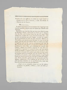 Lettre des sous-officiers et soldats en congés limité et illimité de la ville d'Amiens, à son Excellence le Ministre de la Guerre. Monseigneur, La fausse interprétation de nos sentimens dans l'appel que vous venez de nous faire, exige de nous une réponse qui confonde notre imposture. Quel délire a pu vos faire dire que nous avons désiré le retour de Napoléon, lorsque, rentrés dans nos foyers par la clémence d'un bon Roi, nous n'avions d'autre but que d'y rester ? Nous sommes tous au milieude ce que nous avons de plus cher ; nous ne nous en séparerons que pour frapper, terrasser les traîtres, qui ont osé favoriser le retour du tyran usurpateur. Malheur aux vils satellites, qui oseroient porter les mains sur nous ou sur nos parens, pour les priver de la liberté ! Nous ne voulons point obéir à l'appel qui nous est fait : nous ne reconnoissons que celui du Roi, en date du 9 mars dernier ; et c'est pour sa défense que nous prendrons les armes. Dans quel avilissement les autorités sont tombées ! Naguère les premiers magistrats de cette ville nous engagoient à repousser et à anéantir le Corse, qui vient encore désoler nos familles, et apporter parmi nous tous les fléaux [... ] Braves camarades, gardons-nous de méconnoitre notre Roi légitime ; rallions-nous, et ne souffrons pas que qui que ce soit porte une main téméraire sur un seul d'entre nous, pour nous forcer de servir une cause que nous abhorrons ! (Copié sur un exemplaire envoyé par un des officiers d'Amiens à sa famille, à Paris,...... dans une lettre par la Poste) 