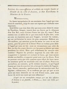 Lettre des sous-officiers et soldats en congés limité et illimité de la ville d'Amiens, à son Excellence le Ministre de la Guerre. Monseigneur, La fausse interprétation de nos sentimens dans l'appel que vous venez de nous faire, exige de nous une réponse qui confonde notre imposture. Quel délire a pu vos faire dire que nous avons désiré le retour de Napoléon, lorsque, rentrés dans nos foyers par la clémence d'un bon Roi, nous n'avions d'autre but que d'y rester ? Nous sommes tous au milieude ce que nous avons de plus cher ; nous ne nous en séparerons que pour frapper, terrasser les traîtres, qui ont osé favoriser le retour du tyran usurpateur. Malheur aux vils satellites, qui oseroient porter les mains sur nous ou sur nos parens, pour les priver de la liberté ! Nous ne voulons point obéir à l'appel qui nous est fait : nous ne reconnoissons que celui du Roi, en date du 9 mars dernier ; et c'est pour sa défense que nous prendrons les armes. Dans quel avilissement les autorités sont tombées ! Naguère les premiers magistrats de cette ville nous engagoient à repousser et à anéantir le Corse, qui vient encore désoler nos familles, et apporter parmi nous tous les fléaux [... ] Braves camarades, gardons-nous de méconnoitre notre Roi légitime ; rallions-nous, et ne souffrons pas que qui que ce soit porte une main téméraire sur un seul d'entre nous, pour nous forcer de servir une cause que nous abhorrons ! (Copié sur un exemplaire envoyé par un des officiers d'Amiens à sa famille, à Paris,...... dans une lettre par la Poste) 