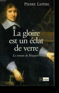 LA GLOIRE EST UN ECLAT DE VERRE. LE ROMAN DE FOUQUET.