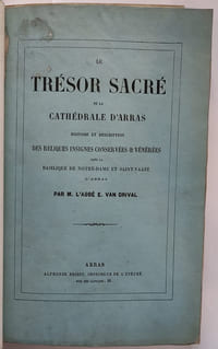 Le trésor Sacré de la cathédrale d'Arras. Histoire et description des reliques insignes conservées & vénérée dans la basilique de Notre-Dame et Saint-Vaast d'Arras.// Relié à la suite : Rapport sur divers objets d'art chrétien (Extrait du bulletin monumental de la commission) Séance du 10 Août 1855 / 30 novembre // Relié à la suite : Une visite à l'Eglise d'Oignies (1862) // Relié à la suite : Description de l'Eglise Saint-Pierre à Aire