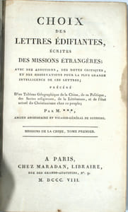 CHOIX DES LETTRES ÉDIFIANTES ÉCRITES DES MISSIONS ÉTRANGERES ; AVEC DES ADDITIONS, DES NOTES CRITIQUES, ET DES OBSERVATIONS POUR LA PLUS GRANDES INTELLIGENCE DE CES LETTRES ; PRÉCÉDÉ D’UN TABLEAU GÉOGRAPHIQUE DE LA CHINE, DE SA POLITIQUE, DES SECTES RELIGIEUSES, DE LA LITTERATURE, ET DE L’ÉTAT ACTUEL DU CHRISTIANISME CHEZ CE PEUPLE.
