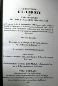 Guide complet du touriste de l'archéologue, de l'industriel et du commerçant sur le chemin de fer de Saint-Quentin à Maubeuge, sur les champs de bataille de Wattignies et de Malplaquet, aux lieux où Jules César et Quintus Cicéron combattirent les Nerviens, avec le récit détaillé de ces événements, : diverses autres excursions dans l'arrondissement d'Avesnes, l'histoire des villes d'Avesnes, de mauveuge, de Bavai, du Quesnoy, de landrecies, du Cateau, etc., des abbayes d'Hautmont et de Liessies et un aperçu des moeurs, coutumes fêtes, jeux et patois de l'arrondissement d'Avesnes édition enrichies d'une lettre de M. Michelet à l'auteur et d'une carte de l'arrondissement d'Avesnes par ZJ Pierart, Directeur de la Revue Spiritualiste, 1862 ; réédition ACCD 2003