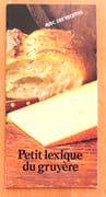 Petit lexique du Gruyère. Petit lexique illustré à l'usage des familles et autres intéressés. Alphabétique, analogique, illogique et parfois même farfelu. Complété par la notation de la prononciation, de la nature et du genre des mots et agrémenté de recettes.  par  - Image 1