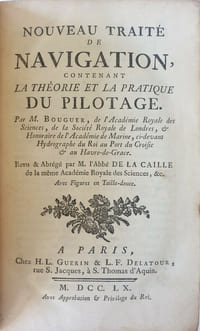 Nouveau Traité de Navigation, contenant la Théorie et la Pratique du Pilotage. Par M. Bouguer, de l'Académie Royale des Sciences, de la Société Royale de Londres, & Honoraire de l'Académie de Marine, ci-devant Hydrographe du Roi au Port du Croisic & au Havre-de-Grace. Revu & Abrégé par M. L'Abbé de La Caille de la même Académie Royale des Sciences, &c. Avec Figures en Taille-douce.
